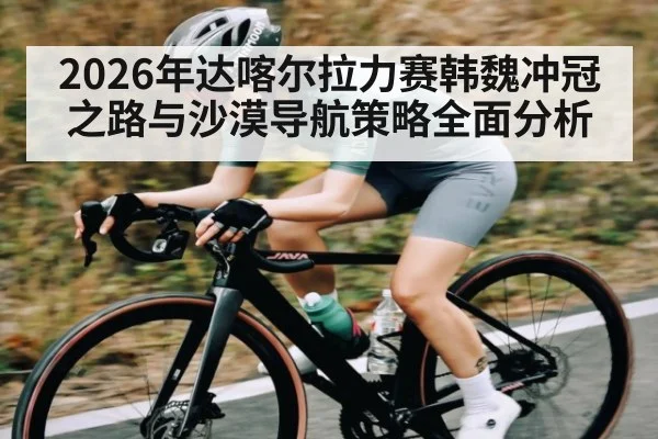 2026年达喀尔拉力赛韩魏冲冠之路与沙漠导航策略全面分析 - MK Sports App