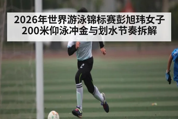 2026年世界游泳锦标赛彭旭玮女子200米仰泳冲金与划水节奏拆解 - MK Sports App