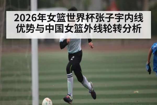 2026年女篮世界杯张子宇内线优势与中国女篮外线轮转分析 - MK Sports App
